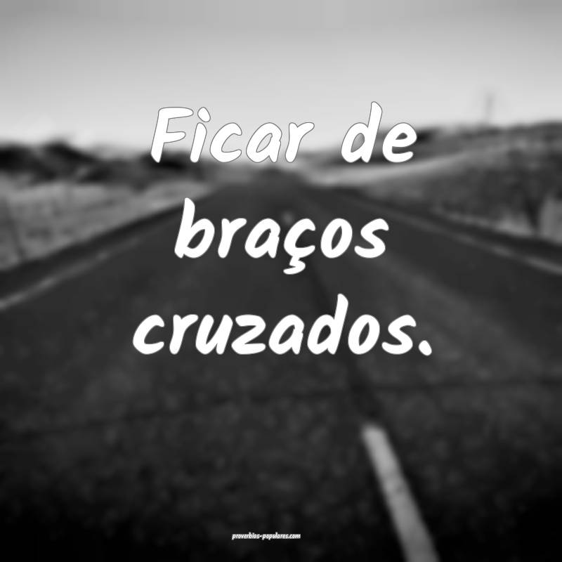 Ficar de braços cruzados.
...