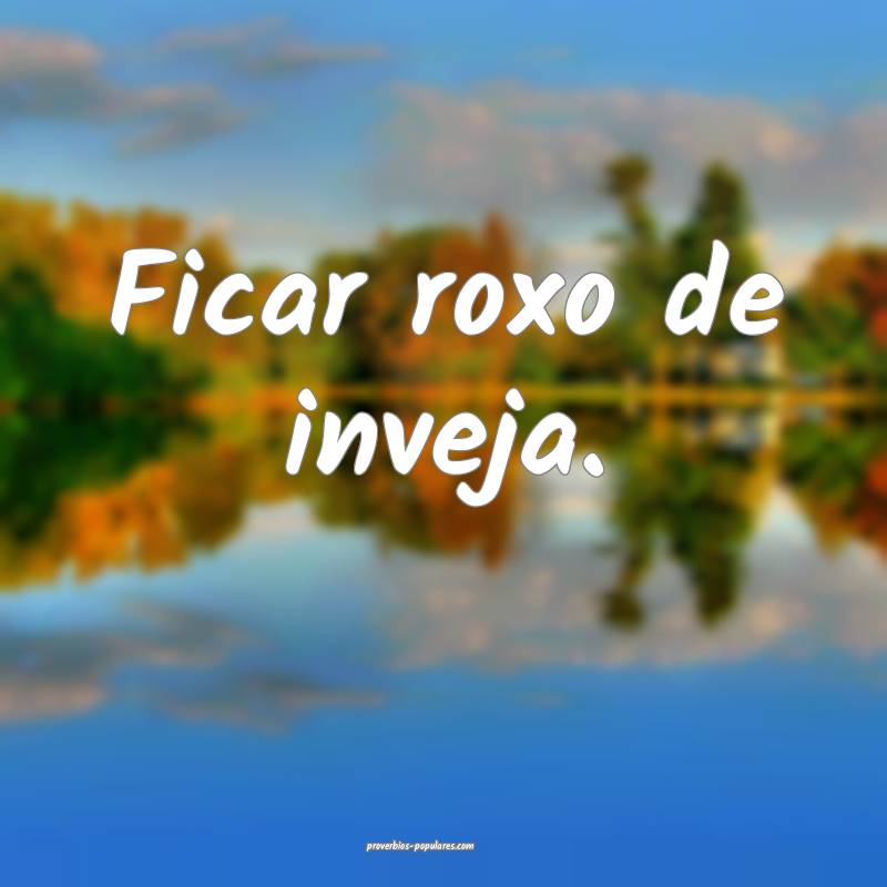 Ficar roxo de inveja.
 ...