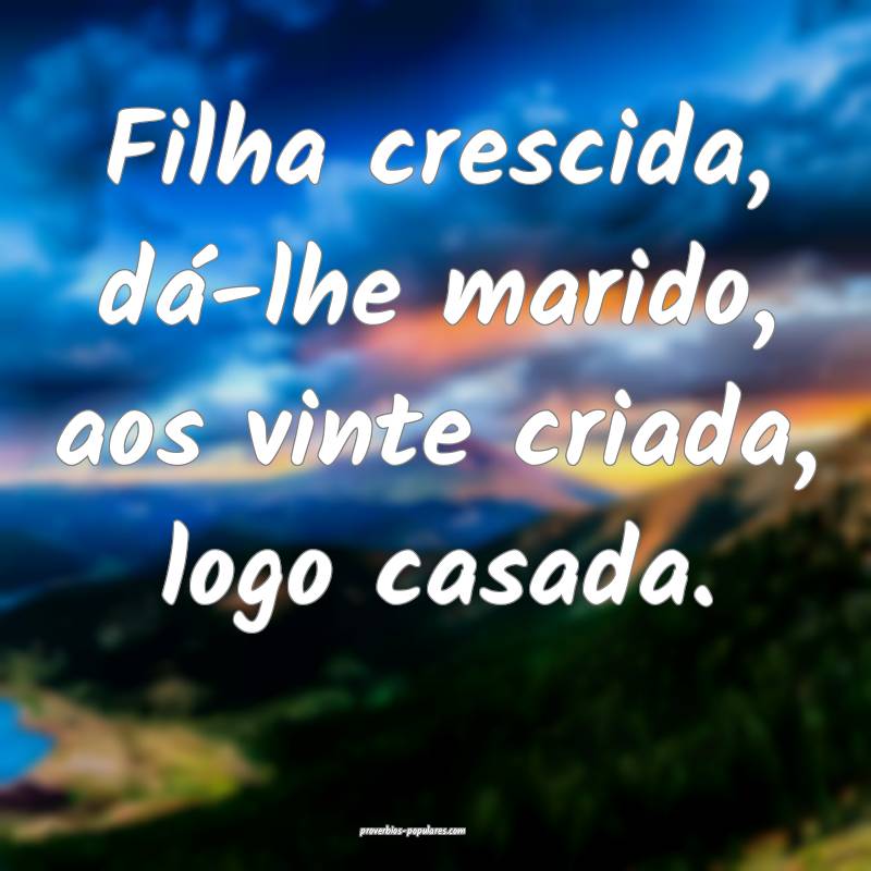 Filha crescida, dá-lhe marido, aos vinte criada, logo casada.
...