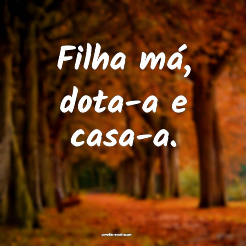 Filha má, dota-a e casa-a.
 ...