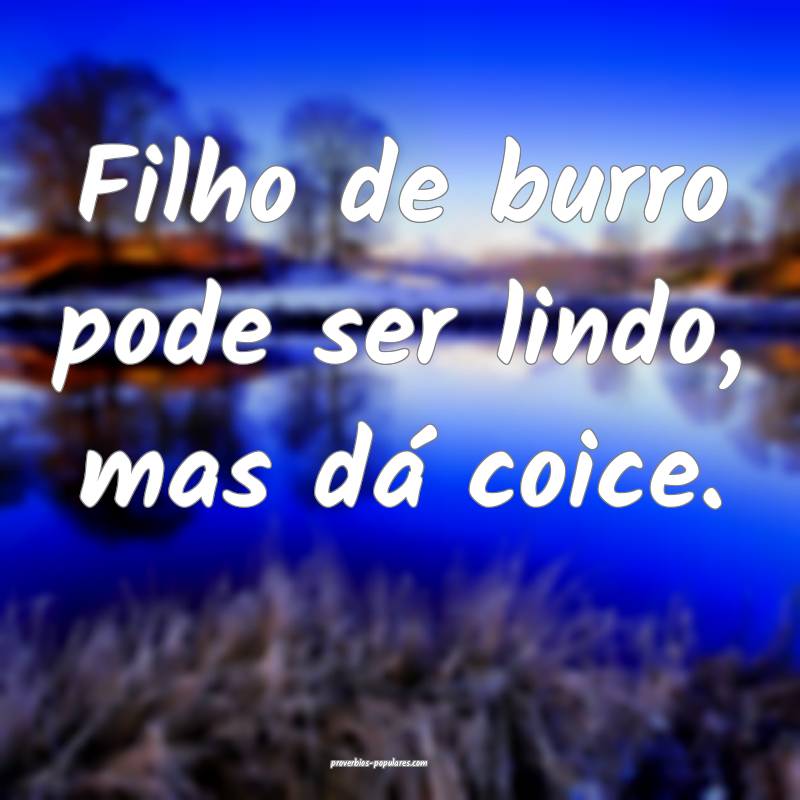Filho de burro pode ser lindo, mas dá coice.
 ...