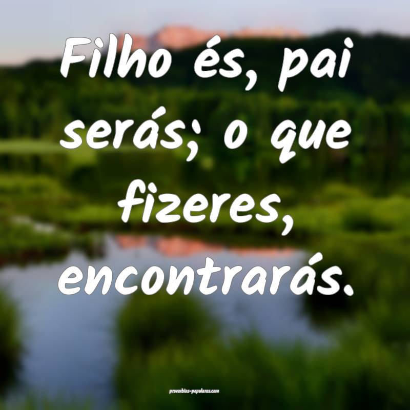 Filho és, pai serás; o que fizeres, encontrarás.
...
