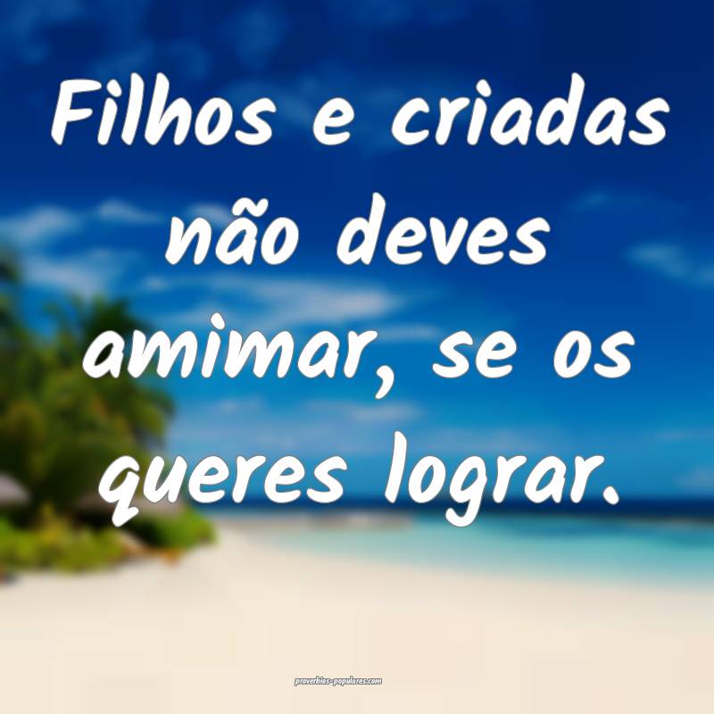 Filhos e criadas não deves amimar, se os queres lograr.
...