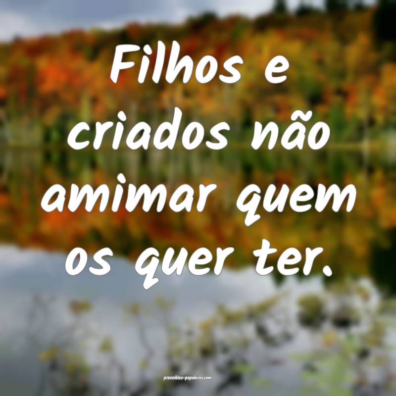 Filhos e criados não amimar quem os quer ter.
 ...
