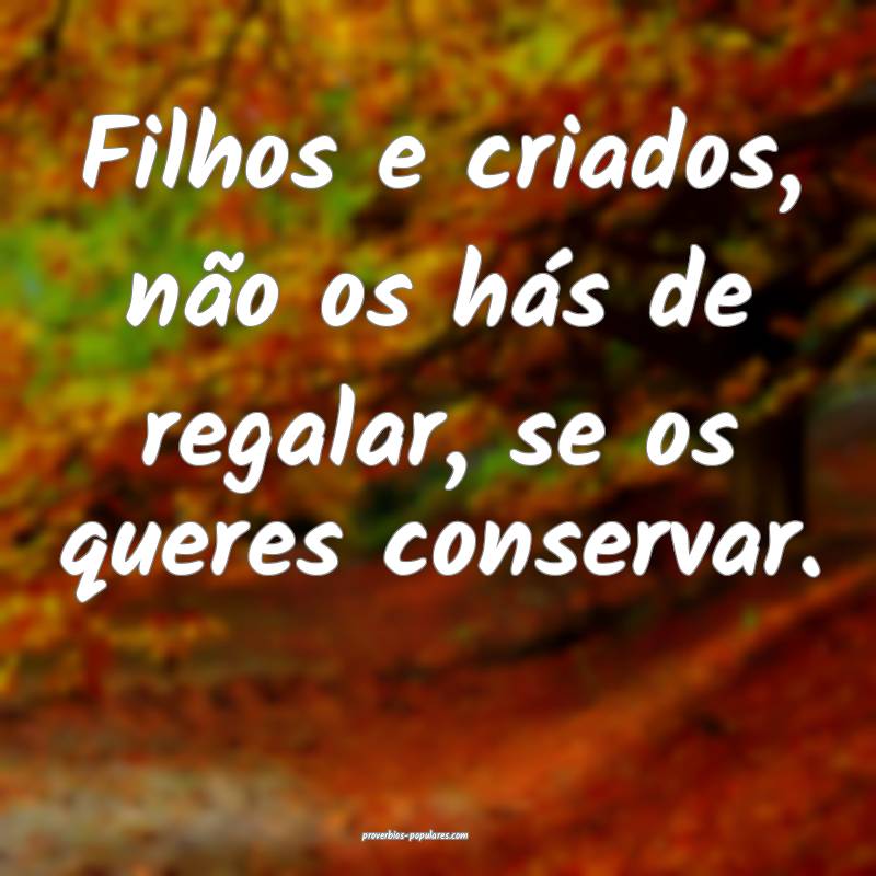 Filhos e criados, não os hás de regalar, se os queres conservar.
...