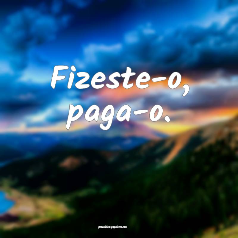 Fizeste-o, paga-o.
...