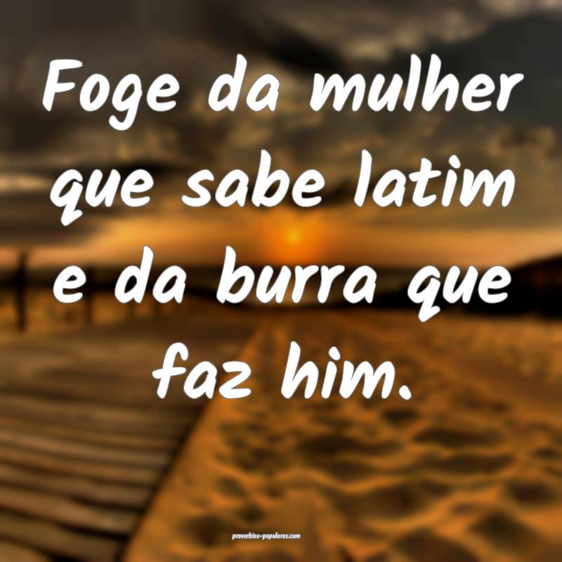 Foge da mulher que sabe latim e da burra que faz him.
...
