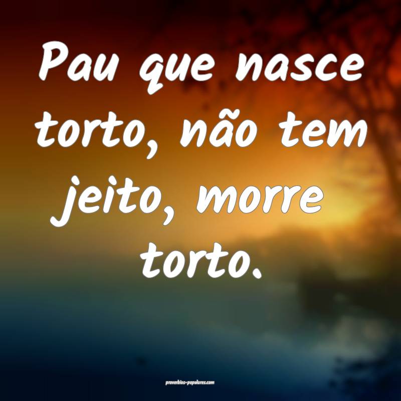 Pau que nasce torto, não tem jeito, morre torto. 
...