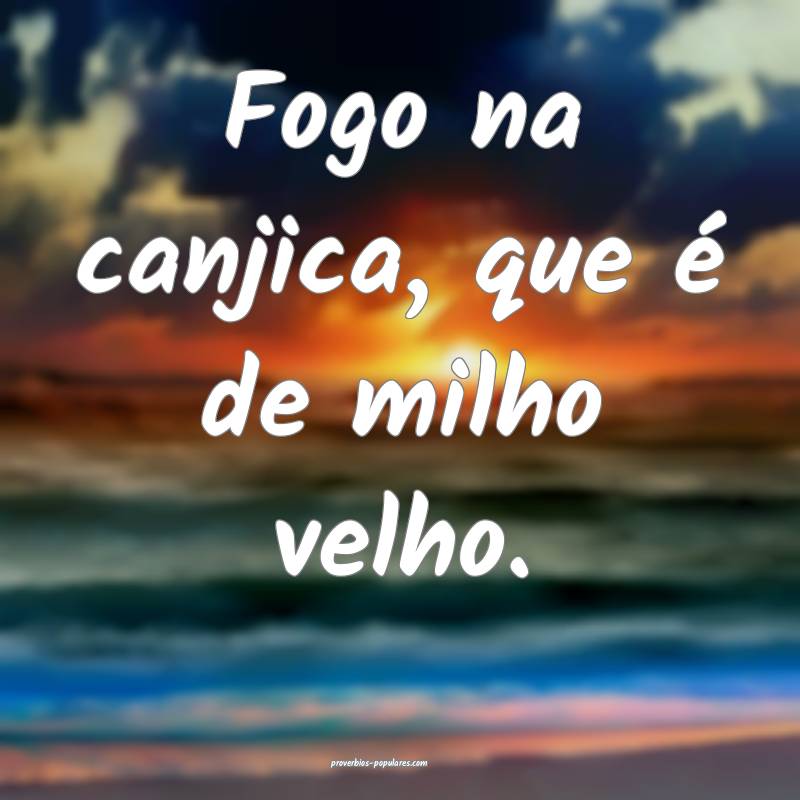 Fogo na canjica, que é de milho velho.
 ...