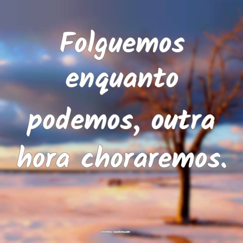 Folguemos enquanto podemos, outra hora choraremos.
...