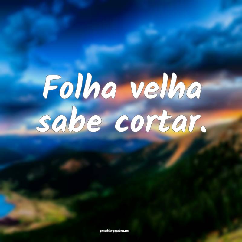 Folha velha sabe cortar.
 ...