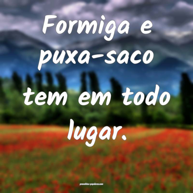 Formiga e puxa-saco tem em todo lugar.
...
