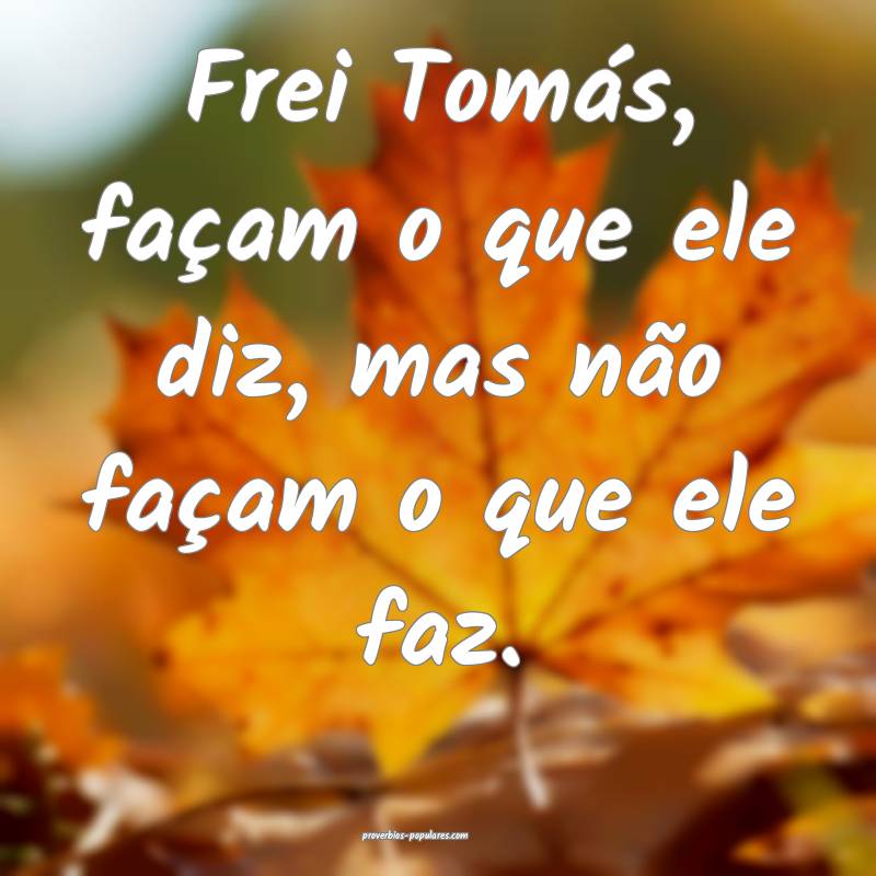 Frei Tomás, façam o que ele diz, mas não façam o que ele faz.
...