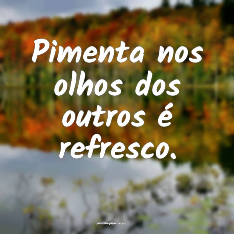 Pimenta nos olhos dos outros é refresco. 
...