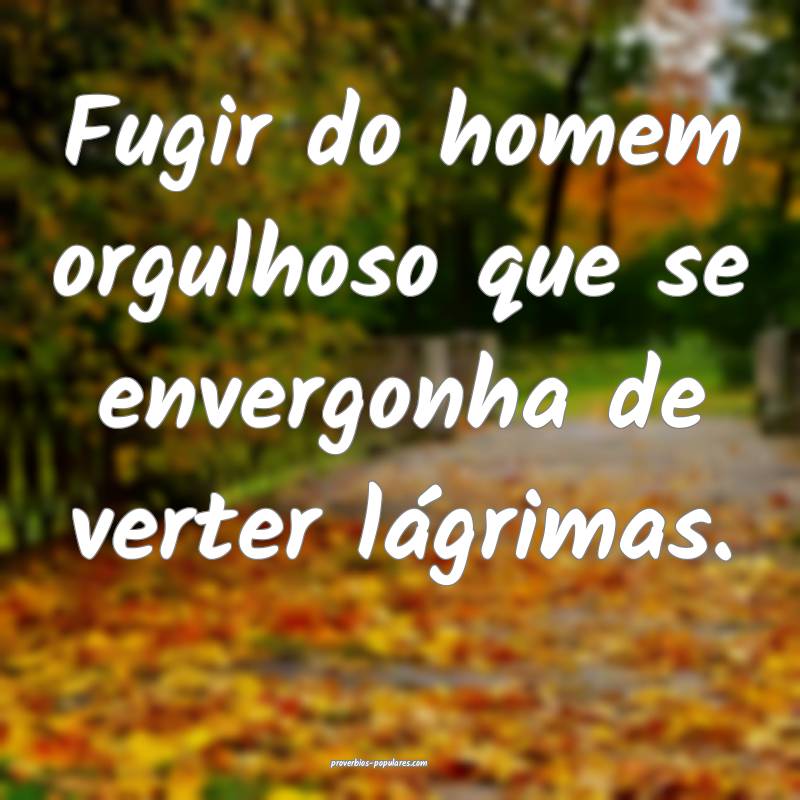 Fugir do homem orgulhoso que se envergonha de verter lágrimas.
...