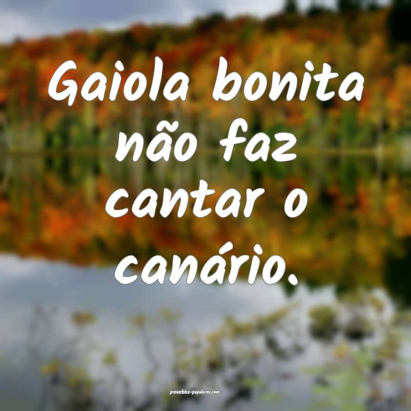 Gaiola bonita não faz cantar o canário.
...