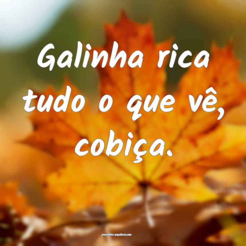 Galinha rica tudo o que vê, cobiça.
...