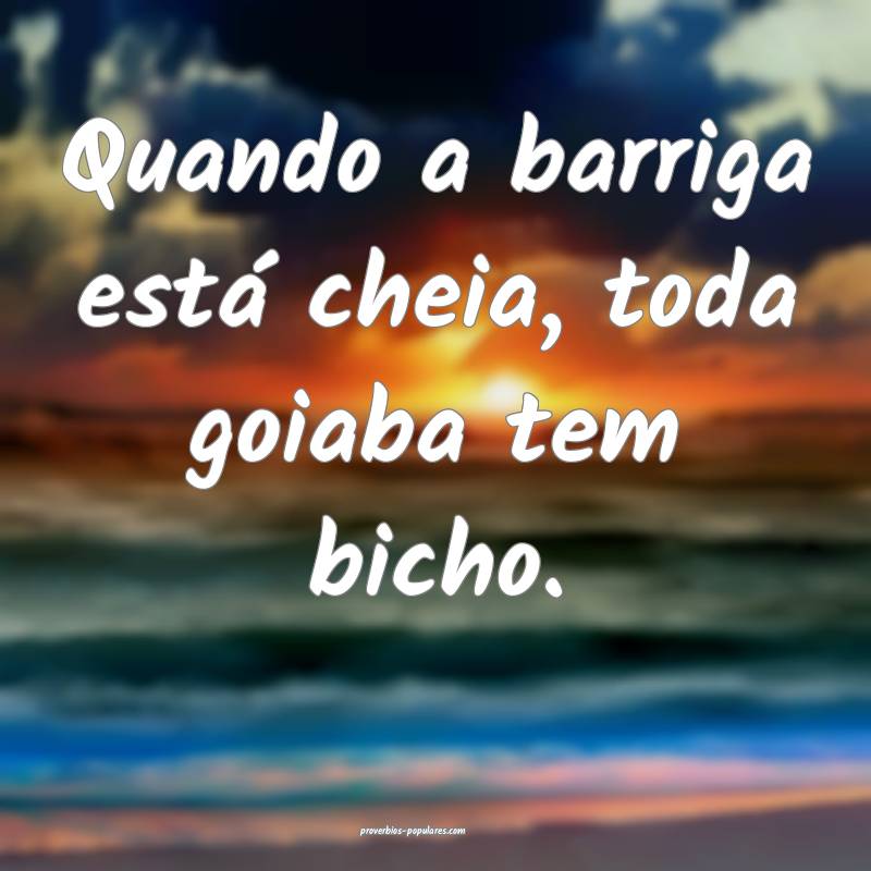 Quando a barriga está cheia, toda goiaba tem bicho. 
...