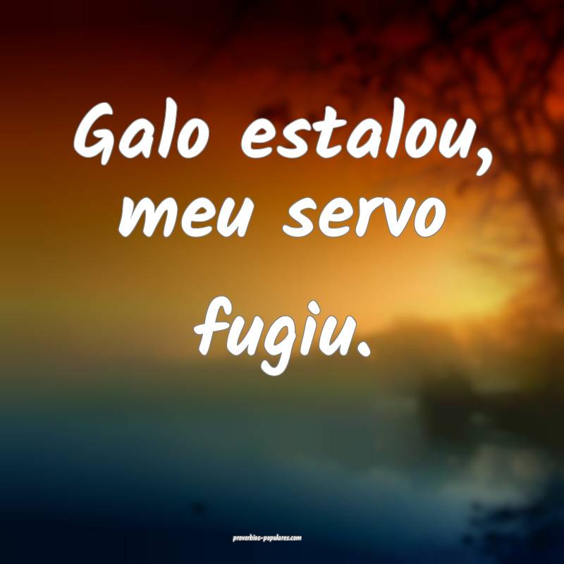 Galo estalou, meu servo fugiu.
...