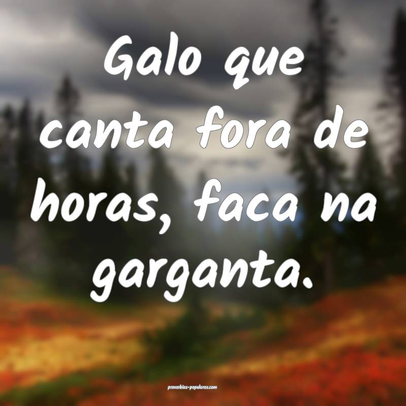 Galo que canta fora de horas, faca na garganta.
...
