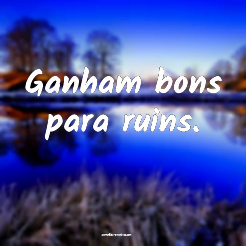 Ganham bons para ruins.
...