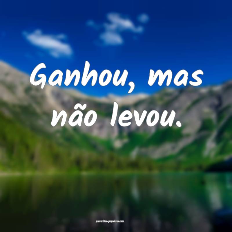 Ganhou, mas não levou.
...