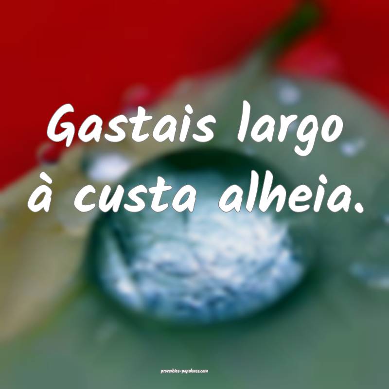 Gastais largo à custa alheia.
...