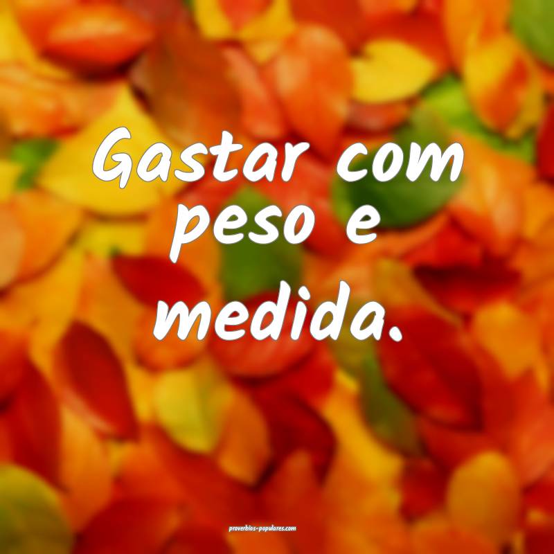 Gastar com peso e medida.
...
