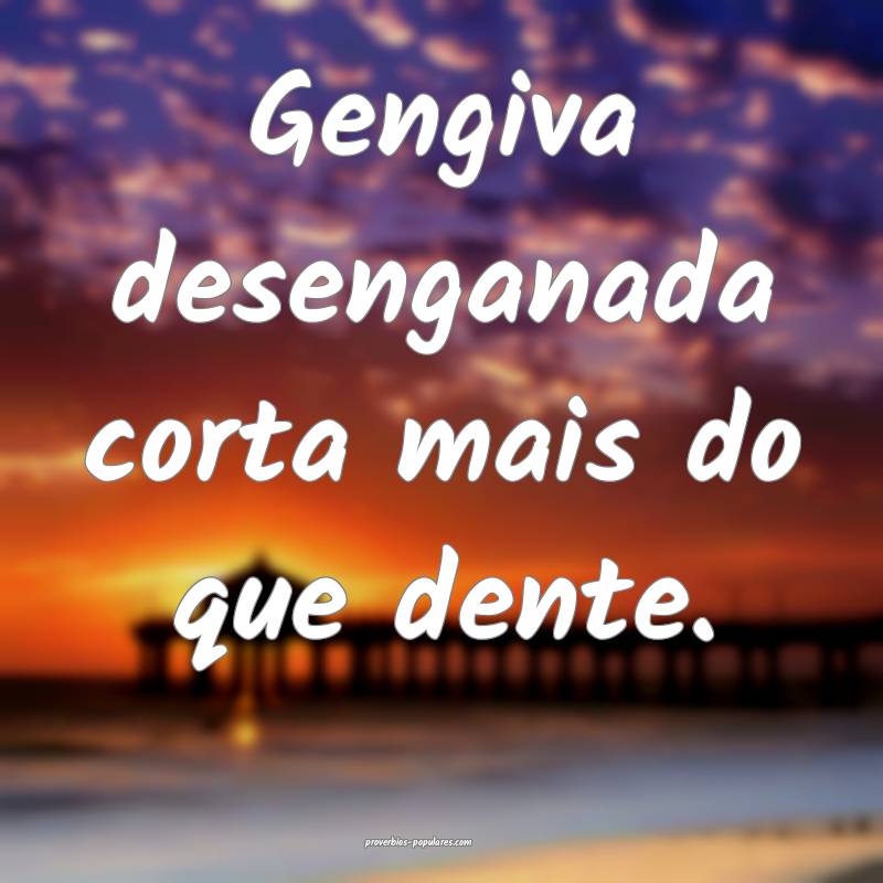 Gengiva desenganada corta mais do que dente.
 ...