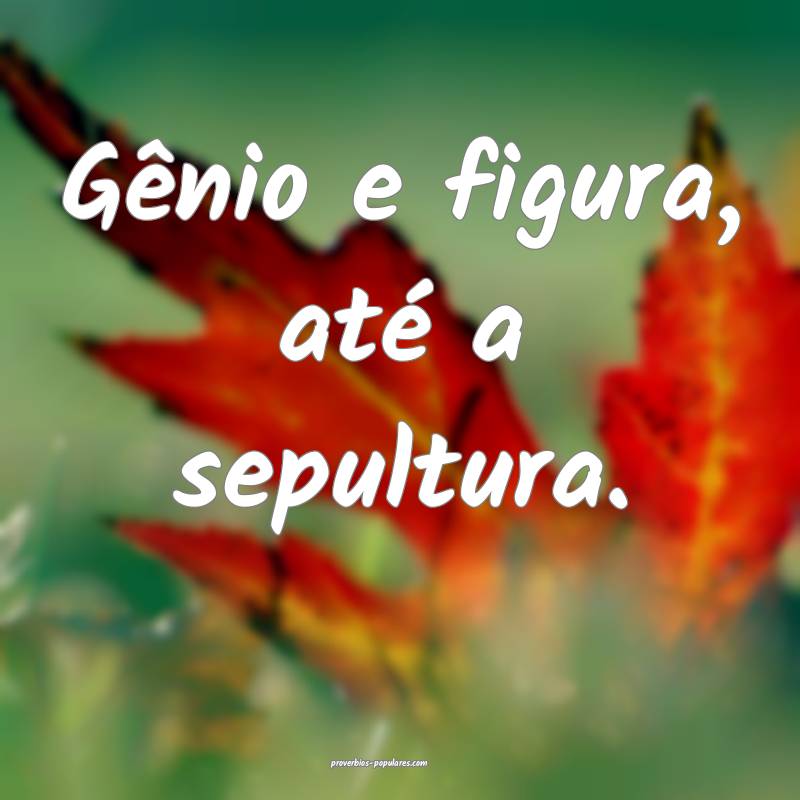 Gênio e figura, até a sepultura.
...