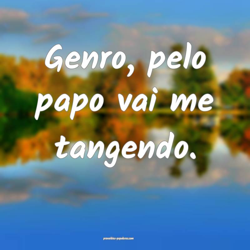 Genro, pelo papo vai me tangendo.
 ...