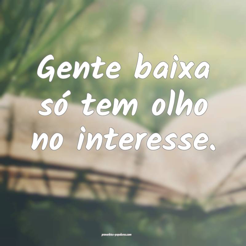 Gente baixa só tem olho no interesse.
 ...
